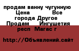  продам ванну чугунную › Цена ­ 7 000 - Все города Другое » Продам   . Ингушетия респ.,Магас г.